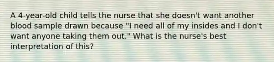 A 4-year-old child tells the nurse that she doesn't want another blood sample drawn because "I need all of my insides and I don't want anyone taking them out." What is the nurse's best interpretation of this?