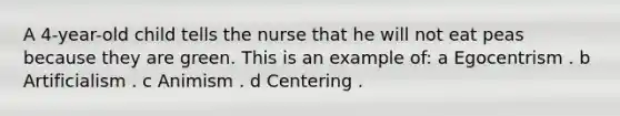 A 4-year-old child tells the nurse that he will not eat peas because they are green. This is an example of: a Egocentrism . b Artificialism . c Animism . d Centering .