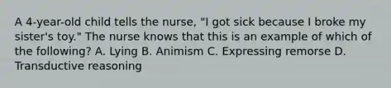 A 4-year-old child tells the nurse, "I got sick because I broke my sister's toy." The nurse knows that this is an example of which of the following? A. Lying B. Animism C. Expressing remorse D. Transductive reasoning