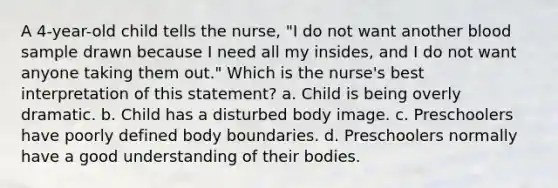 A 4-year-old child tells the nurse, "I do not want another blood sample drawn because I need all my insides, and I do not want anyone taking them out." Which is the nurse's best interpretation of this statement? a. Child is being overly dramatic. b. Child has a disturbed body image. c. Preschoolers have poorly defined body boundaries. d. Preschoolers normally have a good understanding of their bodies.