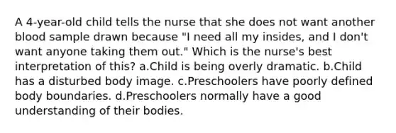 A 4-year-old child tells the nurse that she does not want another blood sample drawn because "I need all my insides, and I don't want anyone taking them out." Which is the nurse's best interpretation of this? a.Child is being overly dramatic. b.Child has a disturbed body image. c.Preschoolers have poorly defined body boundaries. d.Preschoolers normally have a good understanding of their bodies.