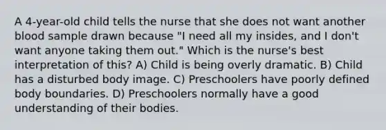 A 4-year-old child tells the nurse that she does not want another blood sample drawn because "I need all my insides, and I don't want anyone taking them out." Which is the nurse's best interpretation of this? A) Child is being overly dramatic. B) Child has a disturbed body image. C) Preschoolers have poorly defined body boundaries. D) Preschoolers normally have a good understanding of their bodies.