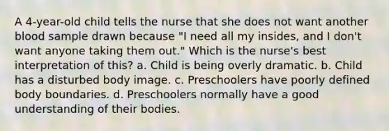 A 4-year-old child tells the nurse that she does not want another blood sample drawn because "I need all my insides, and I don't want anyone taking them out." Which is the nurse's best interpretation of this? a. Child is being overly dramatic. b. Child has a disturbed body image. c. Preschoolers have poorly defined body boundaries. d. Preschoolers normally have a good understanding of their bodies.