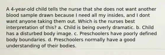 A 4-year-old child tells the nurse that she does not want another blood sample drawn because I need all my insides, and I dont want anyone taking them out. Which is the nurses best interpretation of this? a. Child is being overly dramatic. b. Child has a disturbed body image. c. Preschoolers have poorly defined body boundaries. d. Preschoolers normally have a good understanding of their bodies.