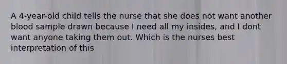 A 4-year-old child tells the nurse that she does not want another blood sample drawn because I need all my insides, and I dont want anyone taking them out. Which is the nurses best interpretation of this