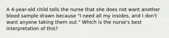 A 4-year-old child tells the nurse that she does not want another blood sample drawn because "I need all my insides, and I don't want anyone taking them out." Which is the nurse's best interpretation of this?