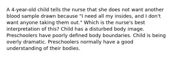 A 4-year-old child tells the nurse that she does not want another blood sample drawn because "I need all my insides, and I don't want anyone taking them out." Which is the nurse's best interpretation of this? Child has a disturbed body image. Preschoolers have poorly defined body boundaries. Child is being overly dramatic. Preschoolers normally have a good understanding of their bodies.