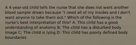 A 4-year-old child tells the nurse that she does not want another blood sample drawn because "I need all of my insides and I don't want anyone to take them out." Which of the following is the nurse's best interpretation of this? A: This child has a good understanding of anatomy B: The child has a disturbed body image C: The child is lying D: This child has poorly defined body boundaries