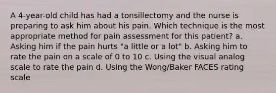 A 4-year-old child has had a tonsillectomy and the nurse is preparing to ask him about his pain. Which technique is the most appropriate method for pain assessment for this patient? a. Asking him if the pain hurts "a little or a lot" b. Asking him to rate the pain on a scale of 0 to 10 c. Using the visual analog scale to rate the pain d. Using the Wong/Baker FACES rating scale