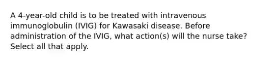 A 4-year-old child is to be treated with intravenous immunoglobulin (IVIG) for Kawasaki disease. Before administration of the IVIG, what action(s) will the nurse take? Select all that apply.