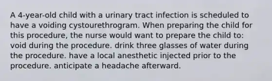 A 4-year-old child with a urinary tract infection is scheduled to have a voiding cystourethrogram. When preparing the child for this procedure, the nurse would want to prepare the child to: void during the procedure. drink three glasses of water during the procedure. have a local anesthetic injected prior to the procedure. anticipate a headache afterward.