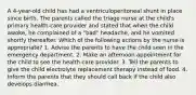 A 4-year-old child has had a ventriculoperitoneal shunt in place since birth. The parents called the triage nurse at the child's primary health-care provider and stated that when the child awoke, he complained of a "bad" headache, and he vomited shortly thereafter. Which of the following actions by the nurse is appropriate? 1. Advise the parents to have the child seen in the emergency department. 2. Make an afternoon appointment for the child to see the health-care provider. 3. Tell the parents to give the child electrolyte replacement therapy instead of food. 4. Inform the parents that they should call back if the child also develops diarrhea.