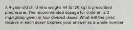 A 4-year-old child who weighs 44 lb (20 kg) is prescribed prednisone. The recommended dosage for children is 2 mg/kg/day given in four divided doses. What will the child receive in each dose? Express your answer as a whole number