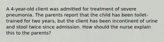 A 4-year-old client was admitted for treatment of severe pneumonia. The parents report that the child has been toilet-trained for two years, but the client has been incontinent of urine and stool twice since admission. How should the nurse explain this to the parents?