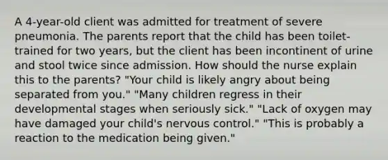 A 4-year-old client was admitted for treatment of severe pneumonia. The parents report that the child has been toilet-trained for two years, but the client has been incontinent of urine and stool twice since admission. How should the nurse explain this to the parents? "Your child is likely angry about being separated from you." "Many children regress in their developmental stages when seriously sick." "Lack of oxygen may have damaged your child's nervous control." "This is probably a reaction to the medication being given."