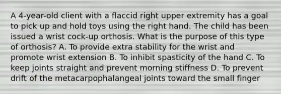 A 4-year-old client with a flaccid right upper extremity has a goal to pick up and hold toys using the right hand. The child has been issued a wrist cock-up orthosis. What is the purpose of this type of orthosis? A. To provide extra stability for the wrist and promote wrist extension B. To inhibit spasticity of the hand C. To keep joints straight and prevent morning stiffness D. To prevent drift of the metacarpophalangeal joints toward the small finger