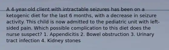 A 4-year-old client with intractable seizures has been on a ketogenic diet for the last 6 months, with a decrease in seizure activity. This child is now admitted to the pediatric unit with left-sided pain. Which possible complication to this diet does the nurse suspect? 1. Appendicitis 2. Bowel obstruction 3. Urinary tract infection 4. Kidney stones