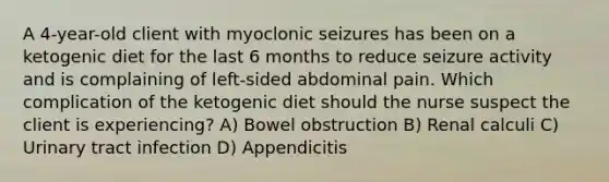 A 4-year-old client with myoclonic seizures has been on a ketogenic diet for the last 6 months to reduce seizure activity and is complaining of left-sided abdominal pain. Which complication of the ketogenic diet should the nurse suspect the client is experiencing? A) Bowel obstruction B) Renal calculi C) Urinary tract infection D) Appendicitis