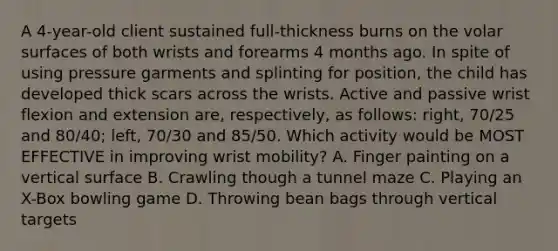 A 4-year-old client sustained full-thickness burns on the volar surfaces of both wrists and forearms 4 months ago. In spite of using pressure garments and splinting for position, the child has developed thick scars across the wrists. Active and passive wrist flexion and extension are, respectively, as follows: right, 70/25 and 80/40; left, 70/30 and 85/50. Which activity would be MOST EFFECTIVE in improving wrist mobility? A. Finger painting on a vertical surface B. Crawling though a tunnel maze C. Playing an X-Box bowling game D. Throwing bean bags through vertical targets