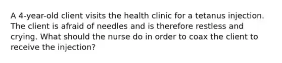 A 4-year-old client visits the health clinic for a tetanus injection. The client is afraid of needles and is therefore restless and crying. What should the nurse do in order to coax the client to receive the injection?