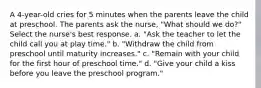 A 4-year-old cries for 5 minutes when the parents leave the child at preschool. The parents ask the nurse, "What should we do?" Select the nurse's best response. a. "Ask the teacher to let the child call you at play time." b. "Withdraw the child from preschool until maturity increases." c. "Remain with your child for the first hour of preschool time." d. "Give your child a kiss before you leave the preschool program."