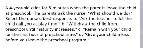 A 4-year-old cries for 5 minutes when the parents leave the child at preschool. The parents ask the nurse, "What should we do?" Select the nurse's best response. a. "Ask the teacher to let the child call you at play time." b. "Withdraw the child from preschool until maturity increases." c. "Remain with your child for the first hour of preschool time." d. "Give your child a kiss before you leave the preschool program."