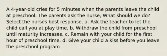 A 4-year-old cries for 5 minutes when the parents leave the child at preschool. The parents ask the nurse, What should we do? Select the nurses best response. a. Ask the teacher to let the child call you at play time. b. Withdraw the child from preschool until maturity increases. c. Remain with your child for the first hour of preschool time. d. Give your child a kiss before you leave the preschool program.