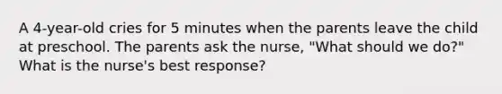 A 4-year-old cries for 5 minutes when the parents leave the child at preschool. The parents ask the nurse, "What should we do?" What is the nurse's best response?