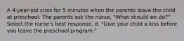 A 4-year-old cries for 5 minutes when the parents leave the child at preschool. The parents ask the nurse, "What should we do?" Select the nurse's best response. d. "Give your child a kiss before you leave the preschool program."