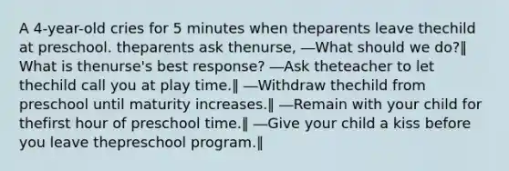 A 4-year-old cries for 5 minutes when theparents leave thechild at preschool. theparents ask thenurse, ―What should we do?‖ What is thenurse's best response? ―Ask theteacher to let thechild call you at play time.‖ ―Withdraw thechild from preschool until maturity increases.‖ ―Remain with your child for thefirst hour of preschool time.‖ ―Give your child a kiss before you leave thepreschool program.‖