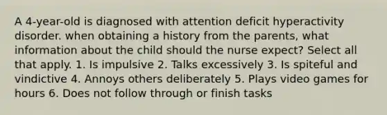 A 4-year-old is diagnosed with attention deficit hyperactivity disorder. when obtaining a history from the parents, what information about the child should the nurse expect? Select all that apply. 1. Is impulsive 2. Talks excessively 3. Is spiteful and vindictive 4. Annoys others deliberately 5. Plays video games for hours 6. Does not follow through or finish tasks