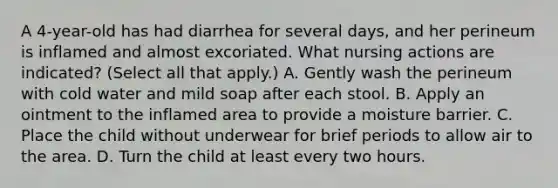 A 4-year-old has had diarrhea for several days, and her perineum is inflamed and almost excoriated. What nursing actions are indicated? (Select all that apply.) A. Gently wash the perineum with cold water and mild soap after each stool. B. Apply an ointment to the inflamed area to provide a moisture barrier. C. Place the child without underwear for brief periods to allow air to the area. D. Turn the child at least every two hours.