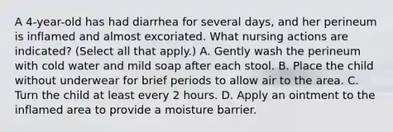 A 4-year-old has had diarrhea for several days, and her perineum is inflamed and almost excoriated. What nursing actions are indicated? (Select all that apply.) A. Gently wash the perineum with cold water and mild soap after each stool. B. Place the child without underwear for brief periods to allow air to the area. C. Turn the child at least every 2 hours. D. Apply an ointment to the inflamed area to provide a moisture barrier.