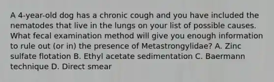 A 4-year-old dog has a chronic cough and you have included the nematodes that live in the lungs on your list of possible causes. What fecal examination method will give you enough information to rule out (or in) the presence of Metastrongylidae? A. Zinc sulfate flotation B. Ethyl acetate sedimentation C. Baermann technique D. Direct smear