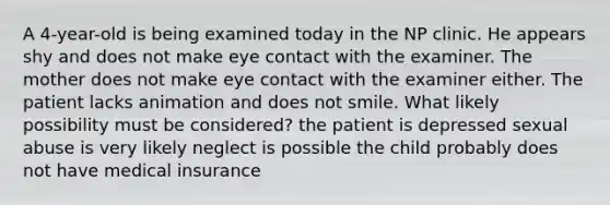 A 4-year-old is being examined today in the NP clinic. He appears shy and does not make eye contact with the examiner. The mother does not make eye contact with the examiner either. The patient lacks animation and does not smile. What likely possibility must be considered? the patient is depressed sexual abuse is very likely neglect is possible the child probably does not have medical insurance