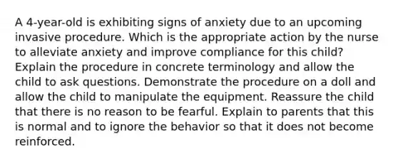 A 4-year-old is exhibiting signs of anxiety due to an upcoming invasive procedure. Which is the appropriate action by the nurse to alleviate anxiety and improve compliance for this child? Explain the procedure in concrete terminology and allow the child to ask questions. Demonstrate the procedure on a doll and allow the child to manipulate the equipment. Reassure the child that there is no reason to be fearful. Explain to parents that this is normal and to ignore the behavior so that it does not become reinforced.