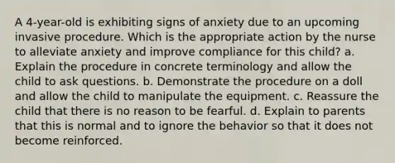 A 4-year-old is exhibiting signs of anxiety due to an upcoming invasive procedure. Which is the appropriate action by the nurse to alleviate anxiety and improve compliance for this child? a. Explain the procedure in concrete terminology and allow the child to ask questions. b. Demonstrate the procedure on a doll and allow the child to manipulate the equipment. c. Reassure the child that there is no reason to be fearful. d. Explain to parents that this is normal and to ignore the behavior so that it does not become reinforced.