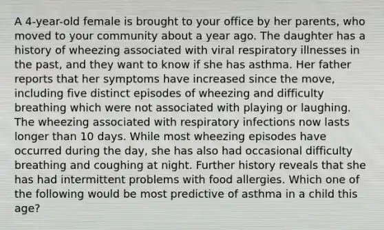 A 4-year-old female is brought to your office by her parents, who moved to your community about a year ago. The daughter has a history of wheezing associated with viral respiratory illnesses in the past, and they want to know if she has asthma. Her father reports that her symptoms have increased since the move, including five distinct episodes of wheezing and difficulty breathing which were not associated with playing or laughing. The wheezing associated with respiratory infections now lasts longer than 10 days. While most wheezing episodes have occurred during the day, she has also had occasional difficulty breathing and coughing at night. Further history reveals that she has had intermittent problems with food allergies. Which one of the following would be most predictive of asthma in a child this age?