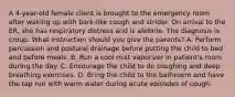 A 4-year-old female client is brought to the emergency room after waking up with bark-like cough and stridor. On arrival to the ER, she has respiratory distress and is afebrile. The diagnosis is croup. What instruction should you give the parents? A. Perform percussion and postural drainage before putting the child to bed and before meals. B. Run a cool mist vaporizer in patient's room during the day. C. Encourage the child to do coughing and deep breathing exercises. D. Bring the child to the bathroom and have the tap run with warm water during acute episodes of cough.