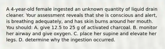 A 4-year-old female ingested an unknown quantity of liquid drain cleaner. Your assessment reveals that she is conscious and alert, is breathing adequately, and has skin burns around her mouth. You should: A. give 12.5 to 25 g of activated charcoal. B. monitor her airway and give oxygen. C. place her supine and elevate her legs. D. determine why the ingestion occurred.