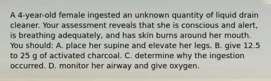 A 4-year-old female ingested an unknown quantity of liquid drain cleaner. Your assessment reveals that she is conscious and alert, is breathing adequately, and has skin burns around her mouth. You should: A. place her supine and elevate her legs. B. give 12.5 to 25 g of activated charcoal. C. determine why the ingestion occurred. D. monitor her airway and give oxygen.