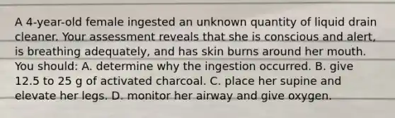 A 4-year-old female ingested an unknown quantity of liquid drain cleaner. Your assessment reveals that she is conscious and alert, is breathing adequately, and has skin burns around her mouth. You should: A. determine why the ingestion occurred. B. give 12.5 to 25 g of activated charcoal. C. place her supine and elevate her legs. D. monitor her airway and give oxygen.