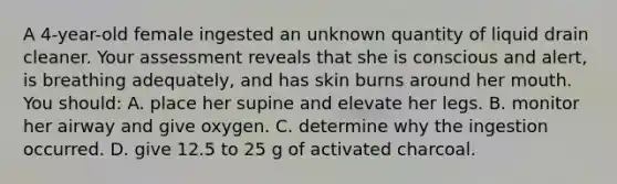 A 4-year-old female ingested an unknown quantity of liquid drain cleaner. Your assessment reveals that she is conscious and alert, is breathing adequately, and has skin burns around her mouth. You should: A. place her supine and elevate her legs. B. monitor her airway and give oxygen. C. determine why the ingestion occurred. D. give 12.5 to 25 g of activated charcoal.