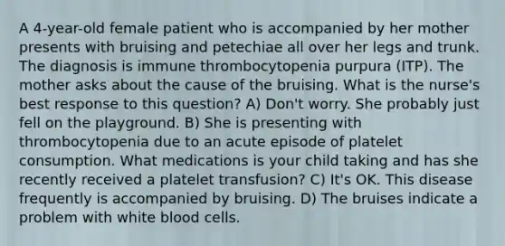 A 4-year-old female patient who is accompanied by her mother presents with bruising and petechiae all over her legs and trunk. The diagnosis is immune thrombocytopenia purpura (ITP). The mother asks about the cause of the bruising. What is the nurse's best response to this question? A) Don't worry. She probably just fell on the playground. B) She is presenting with thrombocytopenia due to an acute episode of platelet consumption. What medications is your child taking and has she recently received a platelet transfusion? C) It's OK. This disease frequently is accompanied by bruising. D) The bruises indicate a problem with white blood cells.