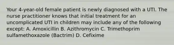 Your 4-year-old female patient is newly diagnosed with a UTI. The nurse practitioner knows that initial treatment for an uncomplicated UTI in children may include any of the following except: A. Amoxicillin B. Azithromycin C. Trimethoprim sulfamethoxazole (Bactrim) D. Cefixime