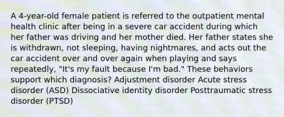 A 4-year-old female patient is referred to the outpatient mental health clinic after being in a severe car accident during which her father was driving and her mother died. Her father states she is withdrawn, not sleeping, having nightmares, and acts out the car accident over and over again when playing and says repeatedly, "It's my fault because I'm bad." These behaviors support which diagnosis? Adjustment disorder Acute stress disorder (ASD) Dissociative identity disorder Posttraumatic stress disorder (PTSD)