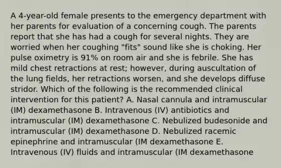 A 4-year-old female presents to the emergency department with her parents for evaluation of a concerning cough. The parents report that she has had a cough for several nights. They are worried when her coughing "fits" sound like she is choking. Her pulse oximetry is 91% on room air and she is febrile. She has mild chest retractions at rest; however, during auscultation of the lung fields, her retractions worsen, and she develops diffuse stridor. Which of the following is the recommended clinical intervention for this patient? A. Nasal cannula and intramuscular (IM) dexamethasone B. Intravenous (IV) antibiotics and intramuscular (IM) dexamethasone C. Nebulized budesonide and intramuscular (IM) dexamethasone D. Nebulized racemic epinephrine and intramuscular (IM dexamethasone E. Intravenous (IV) fluids and intramuscular (IM dexamethasone