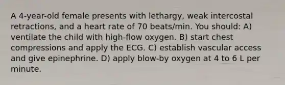 A 4-year-old female presents with lethargy, weak intercostal retractions, and a heart rate of 70 beats/min. You should: A) ventilate the child with high-flow oxygen. B) start chest compressions and apply the ECG. C) establish vascular access and give epinephrine. D) apply blow-by oxygen at 4 to 6 L per minute.