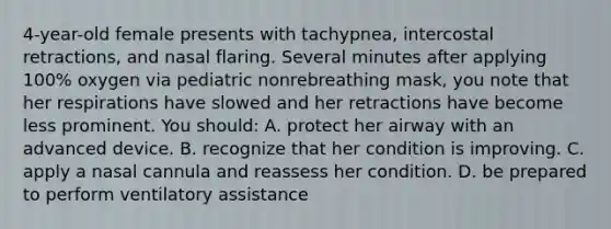 4-year-old female presents with tachypnea, intercostal retractions, and nasal flaring. Several minutes after applying 100% oxygen via pediatric nonrebreathing mask, you note that her respirations have slowed and her retractions have become less prominent. You should: A. protect her airway with an advanced device. B. recognize that her condition is improving. C. apply a nasal cannula and reassess her condition. D. be prepared to perform ventilatory assistance