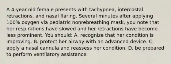 A 4-year-old female presents with tachypnea, intercostal retractions, and nasal flaring. Several minutes after applying 100% oxygen via pediatric nonrebreathing mask, you note that her respirations have slowed and her retractions have become less prominent. You should: A. recognize that her condition is improving. B. protect her airway with an advanced device. C. apply a nasal cannula and reassess her condition. D. be prepared to perform ventilatory assistance.